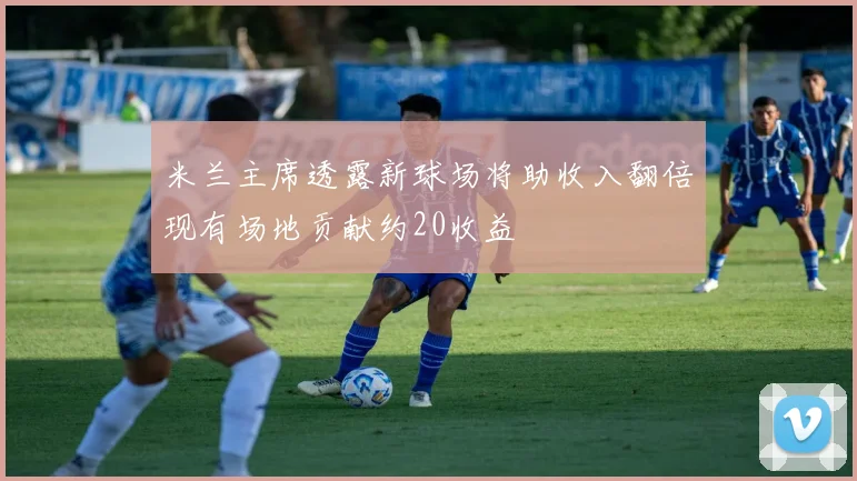 米兰主席透露新球场将助收入翻倍现有场地贡献约20收益