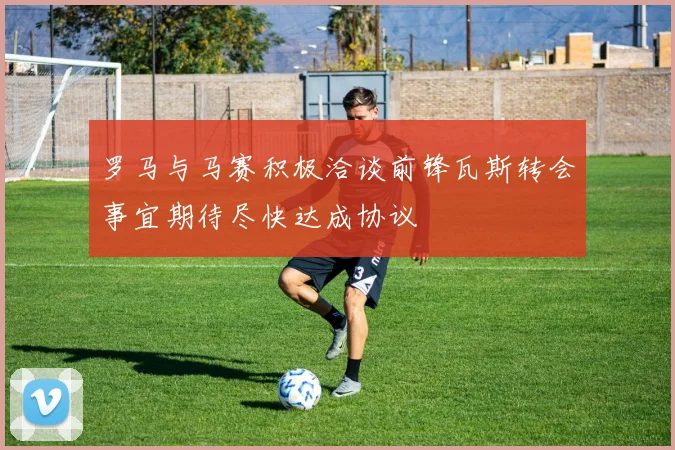 罗马与马赛积极洽谈前锋瓦斯转会事宜期待尽快达成协议