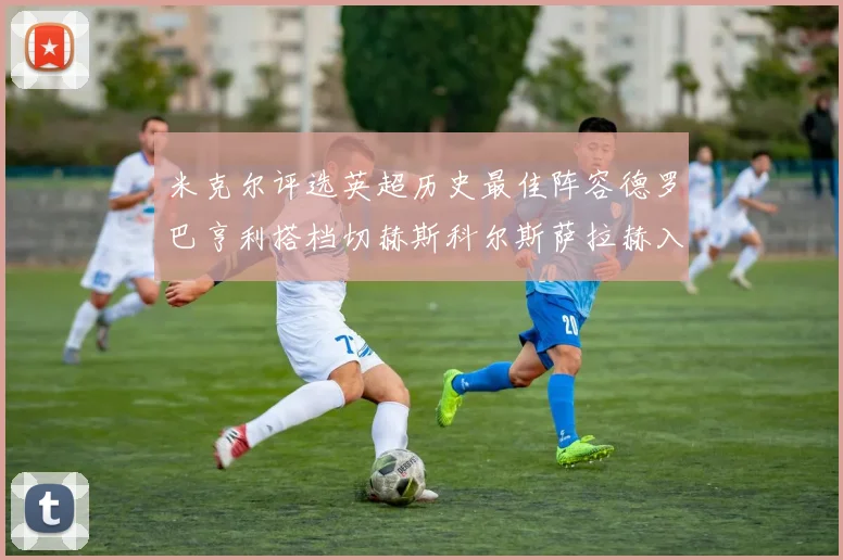米克尔评选英超历史最佳阵容德罗巴亨利搭档切赫斯科尔斯萨拉赫入选