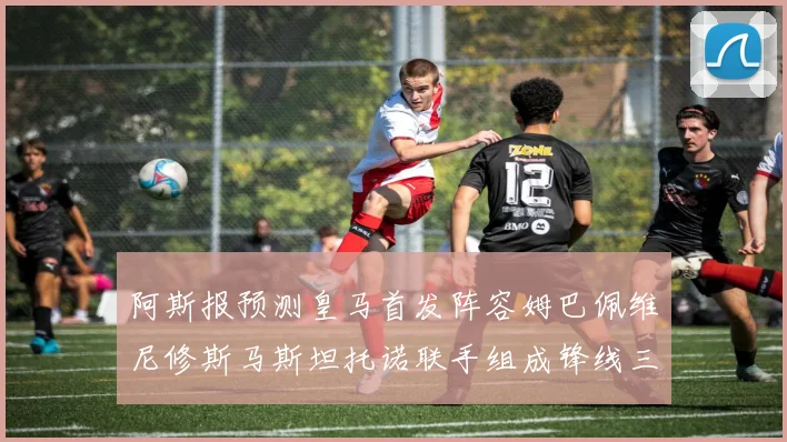 阿斯报预测皇马首发阵容姆巴佩维尼修斯马斯坦托诺联手组成锋线三叉戟