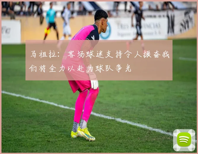 马祖拉：客场球迷支持令人振奋我们将全力以赴为球队争光