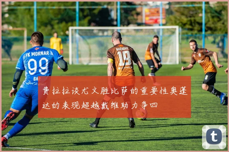 费拉拉谈尤文胜比萨的重要性奥蓬达的表现超越戴维助力争四