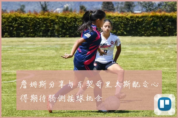 詹姆斯分享与东契奇里夫斯配合心得期待弱侧接球机会