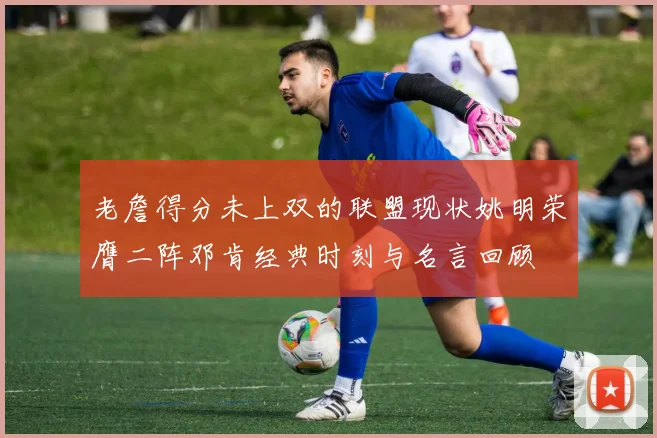 老詹得分未上双的联盟现状姚明荣膺二阵邓肯经典时刻与名言回顾