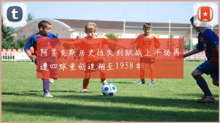 阿贾克斯历史性失利欧战上半场再遭四球重创追溯至1958年