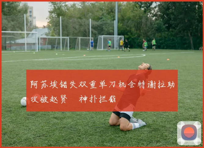 阿苏埃错失双重单刀机会特谢拉助攻被赵贤祐神扑拦截