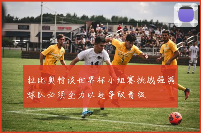拉比奥特谈世界杯小组赛挑战强调球队必须全力以赴争取晋级