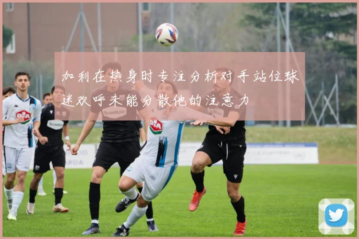 加利在热身时专注分析对手站位球迷欢呼未能分散他的注意力