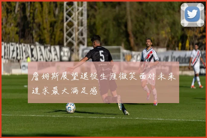 詹姆斯展望退役生涯微笑面对未来追求最大满足感