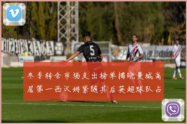 冬季转会市场支出榜单揭晓曼城高居第一西汉姆紧随其后英超球队占据五席