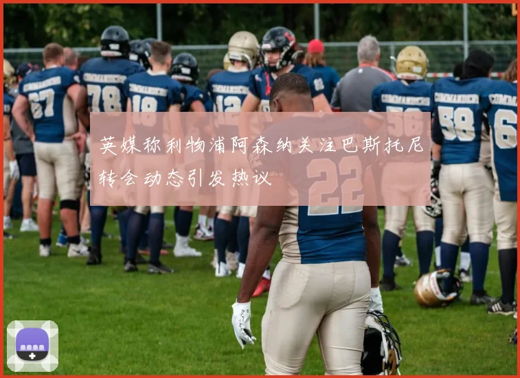 英媒称利物浦阿森纳关注巴斯托尼转会动态引发热议