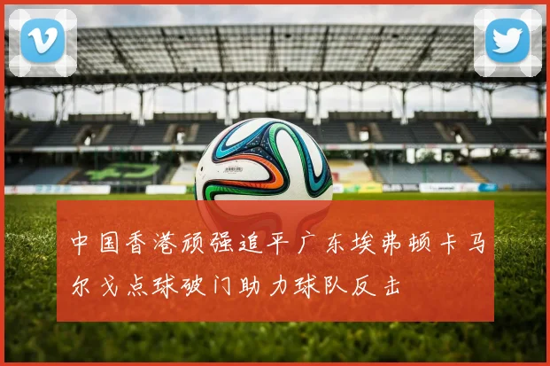 中国香港顽强追平广东埃弗顿卡马尔戈点球破门助力球队反击