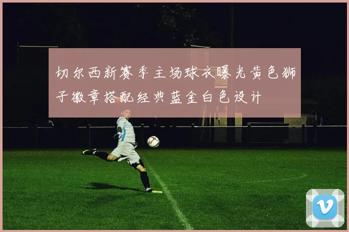 切尔西新赛季主场球衣曝光黄色狮子徽章搭配经典蓝金白色设计