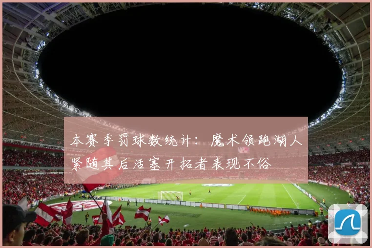 本赛季罚球数统计：魔术领跑湖人紧随其后活塞开拓者表现不俗