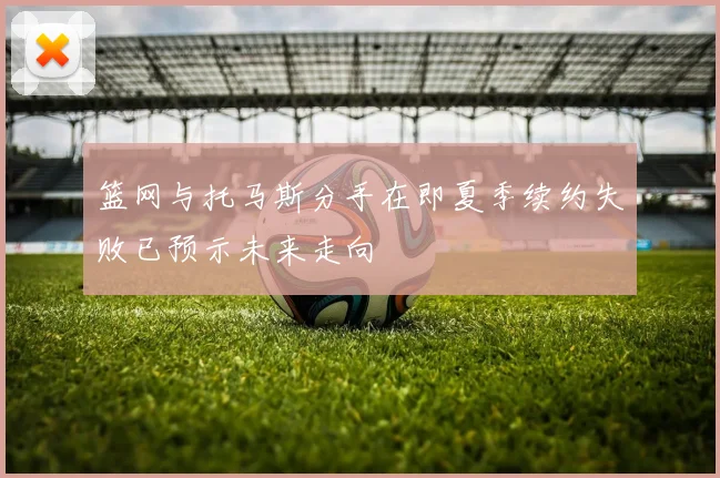 篮网与托马斯分手在即夏季续约失败已预示未来走向