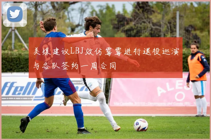 美媒建议LBJ效仿霉霉进行退役巡演与各队签约一周合同