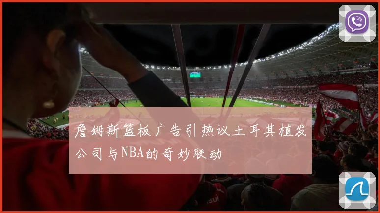詹姆斯篮板广告引热议土耳其植发公司与NBA的奇妙联动