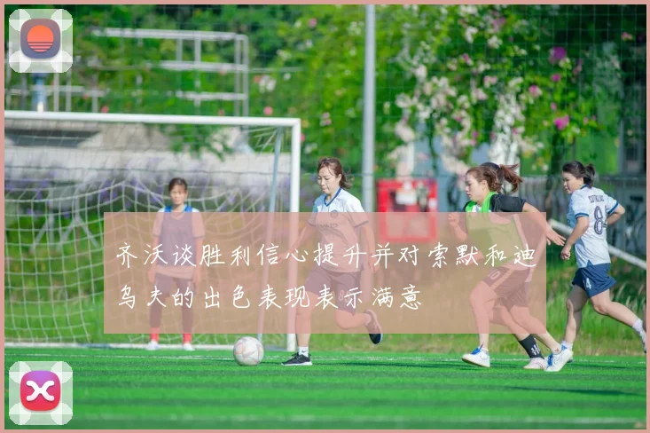 齐沃谈胜利信心提升并对索默和迪乌夫的出色表现表示满意