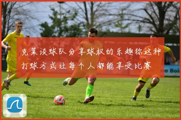 克莱谈球队分享球权的乐趣称这种打球方式让每个人都能享受比赛