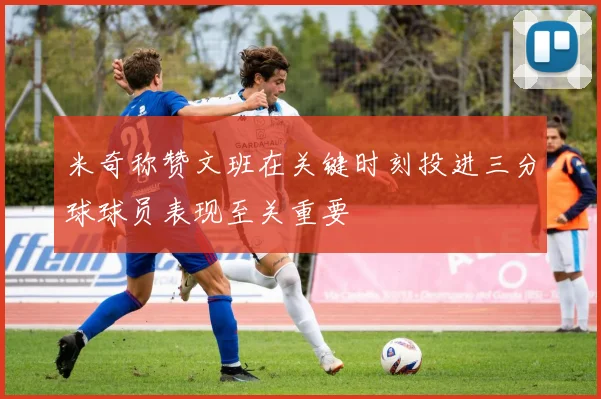 米奇称赞文班在关键时刻投进三分球球员表现至关重要