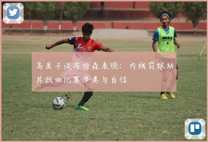 乌度卡谈布伦森表现：内线罚球助其找回比赛节奏与自信